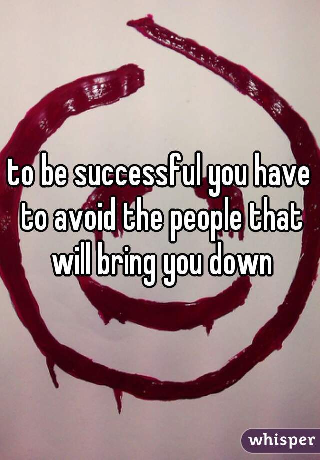 to be successful you have to avoid the people that will bring you down