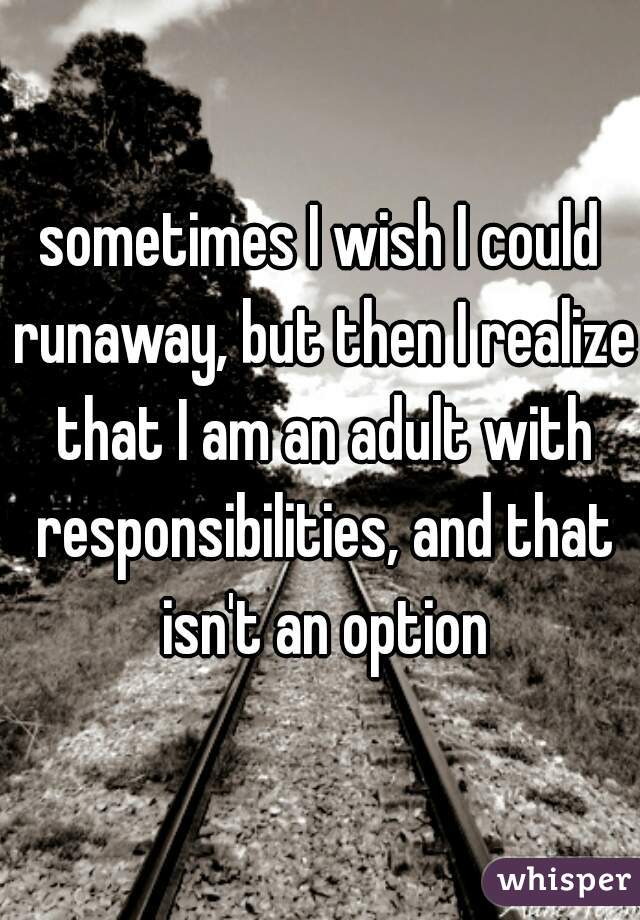 sometimes I wish I could runaway, but then I realize that I am an adult with responsibilities, and that isn't an option