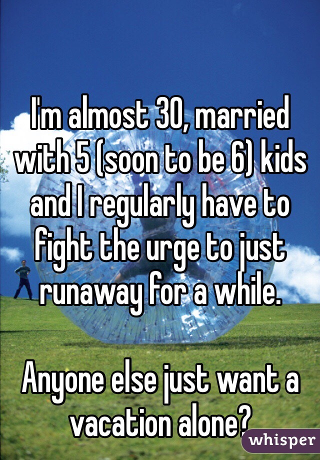 

I'm almost 30, married with 5 (soon to be 6) kids and I regularly have to fight the urge to just runaway for a while.

Anyone else just want a vacation alone?