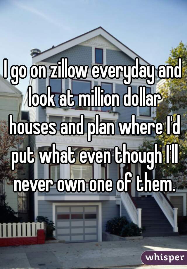 I go on zillow everyday and look at million dollar houses and plan where I'd put what even though I'll never own one of them.