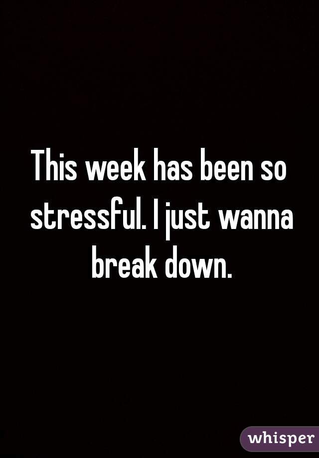 This week has been so stressful. I just wanna break down.