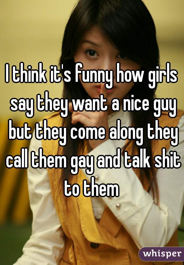 I think it's funny how girls say they want a nice guy but they come along they call them gay and talk shit to them 