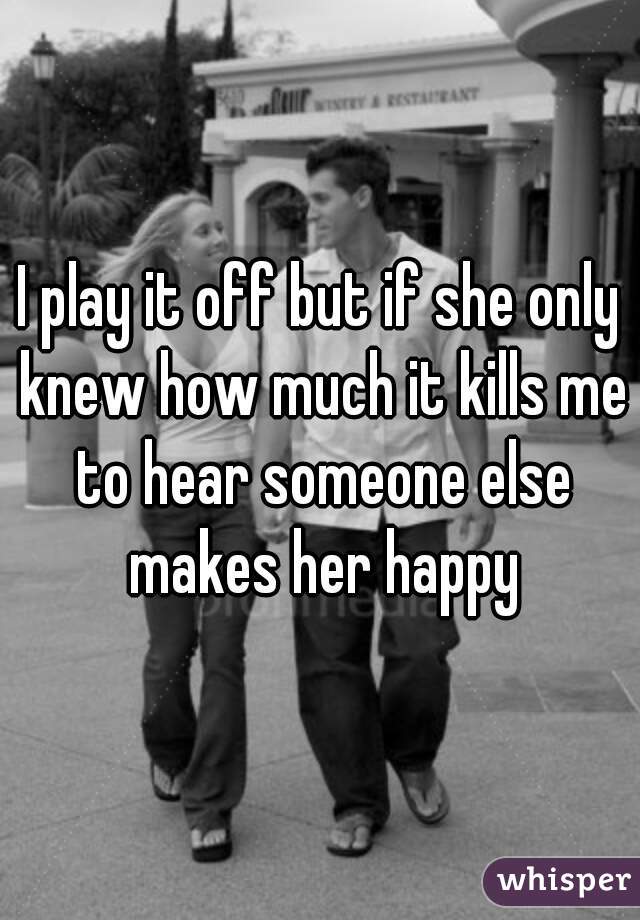 I play it off but if she only knew how much it kills me to hear someone else makes her happy
