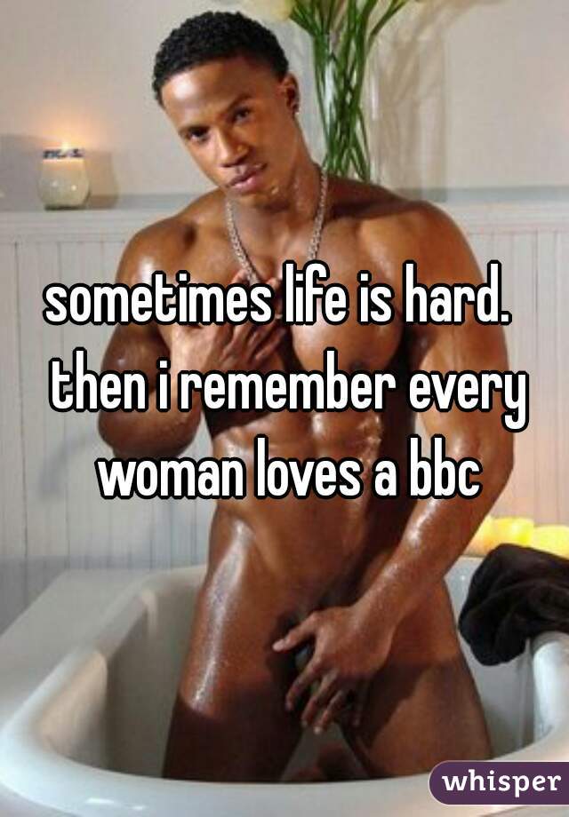sometimes life is hard.  then i remember every woman loves a bbc