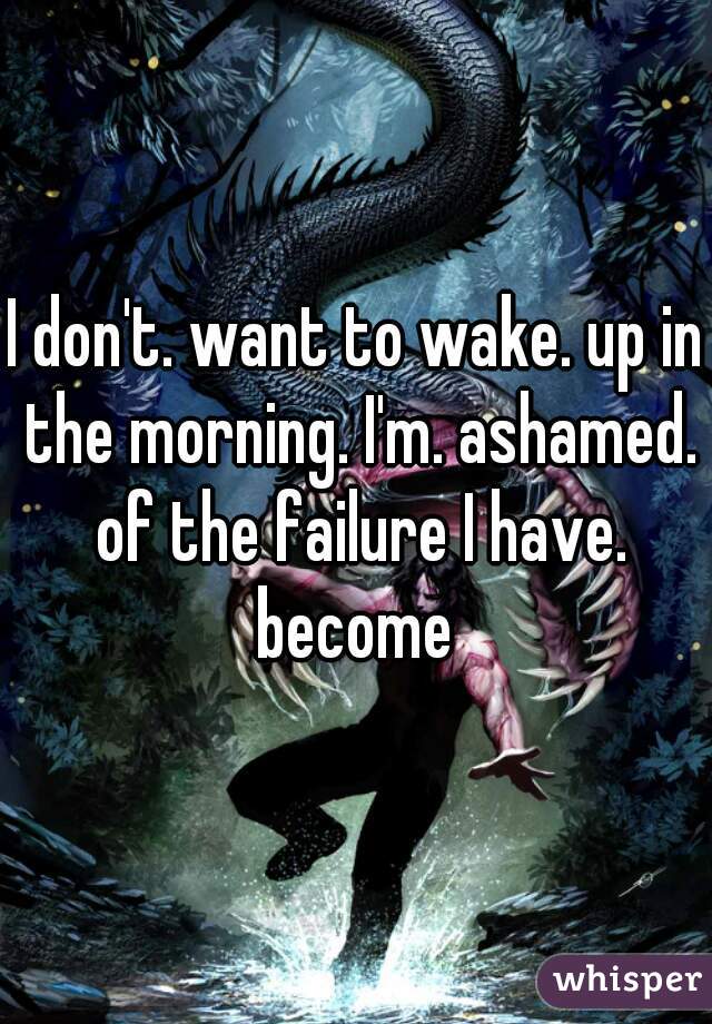 I don't. want to wake. up in the morning. I'm. ashamed. of the failure I have. become 