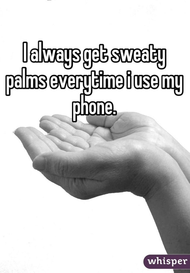 I always get sweaty 
palms everytime i use my phone.