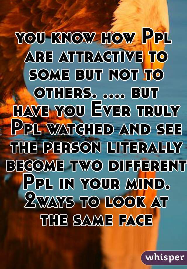 you know how Ppl are attractive to some but not to others. .... but have you Ever truly Ppl watched and see the person literally become two different Ppl in your mind. 2ways to look at the same face