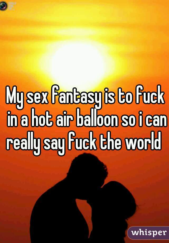 My sex fantasy is to fuck in a hot air balloon so i can really say fuck the world  