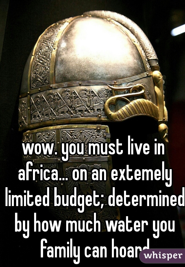 wow. you must live in africa... on an extemely limited budget; determined by how much water you family can hoard