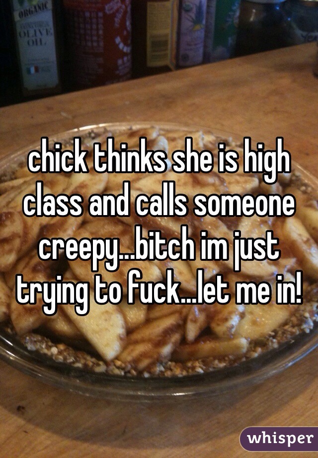 chick thinks she is high class and calls someone creepy...bitch im just trying to fuck...let me in!