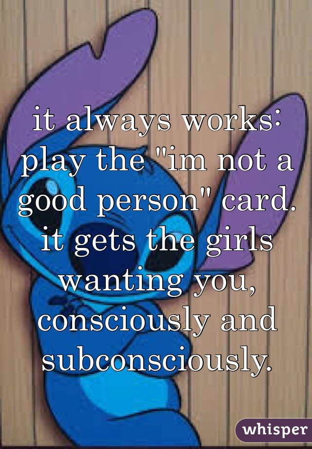 it always works: play the "im not a good person" card. it gets the girls wanting you, consciously and subconsciously.