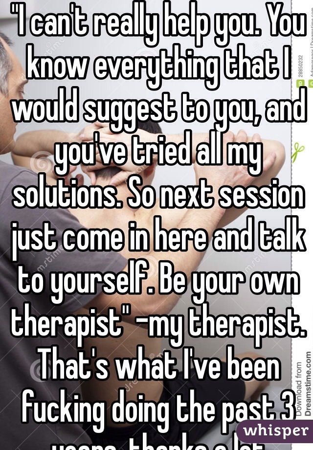 "I can't really help you. You know everything that I would suggest to you, and you've tried all my solutions. So next session just come in here and talk to yourself. Be your own therapist" -my therapist.
That's what I've been fucking doing the past 3 years. thanks a lot