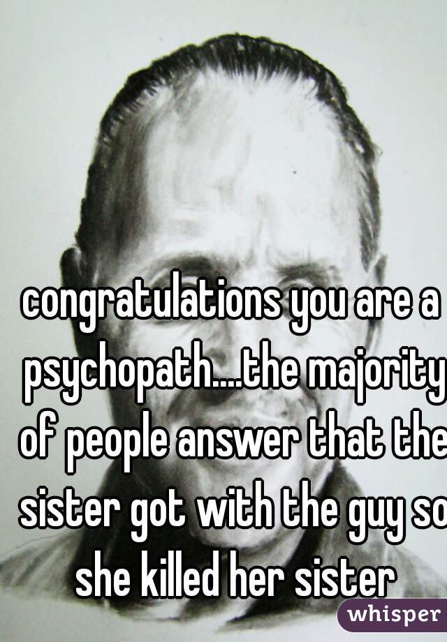 congratulations you are a psychopath....the majority of people answer that the sister got with the guy so she killed her sister
