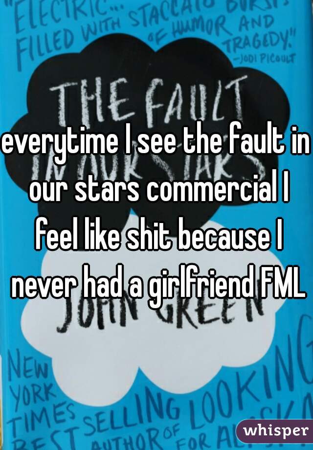 everytime I see the fault in our stars commercial I feel like shit because I never had a girlfriend FML