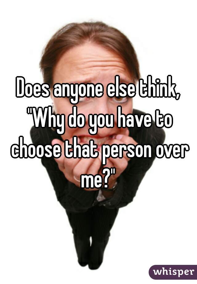 Does anyone else think, "Why do you have to choose that person over me?" 