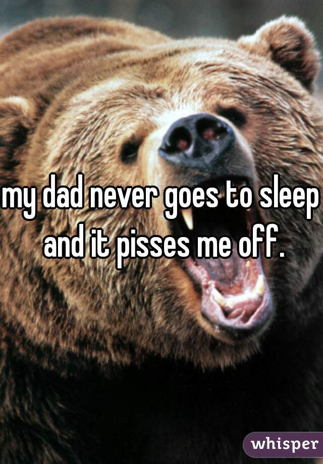 my dad never goes to sleep and it pisses me off.