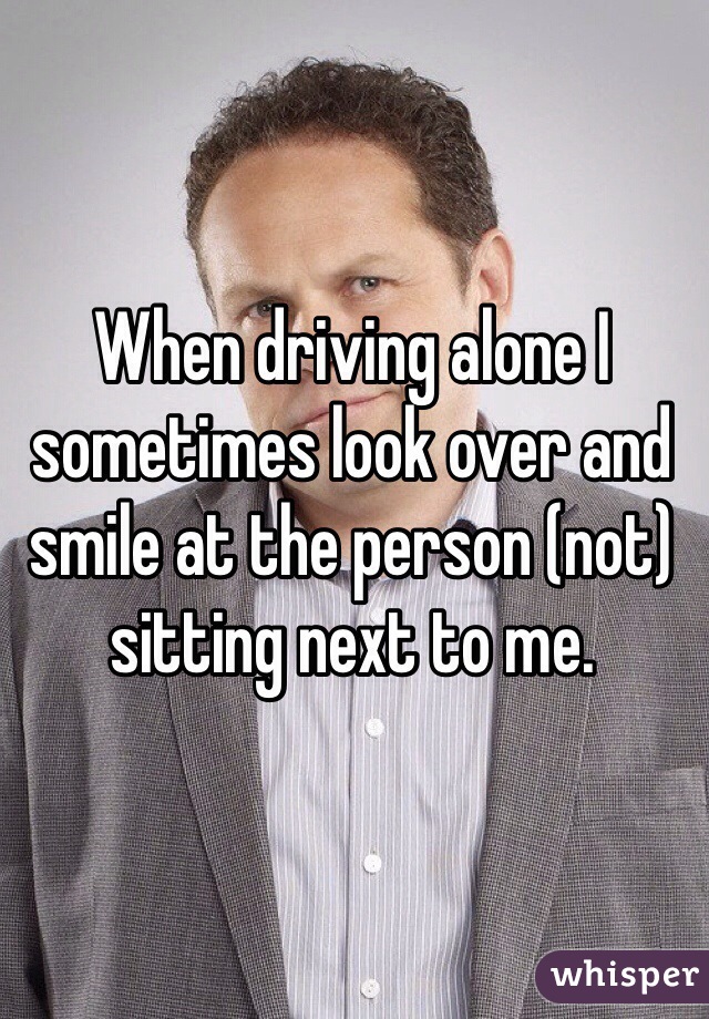 When driving alone I sometimes look over and smile at the person (not) sitting next to me.