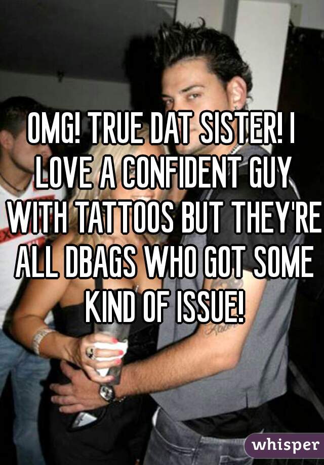 OMG! TRUE DAT SISTER! I LOVE A CONFIDENT GUY WITH TATTOOS BUT THEY'RE ALL DBAGS WHO GOT SOME KIND OF ISSUE!