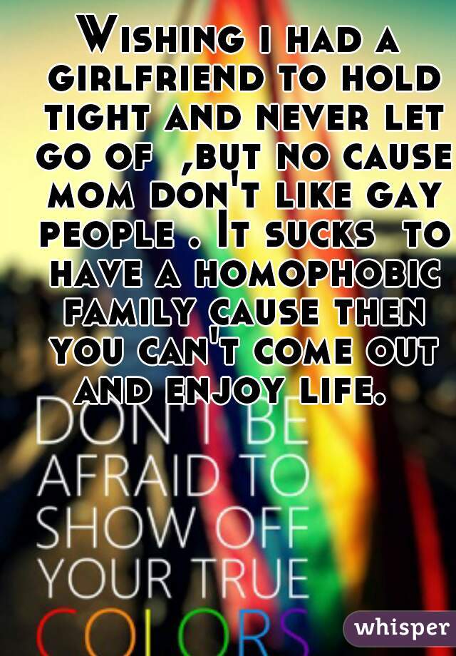 Wishing i had a girlfriend to hold tight and never let go of  ,but no cause mom don't like gay people . It sucks  to have a homophobic family cause then you can't come out and enjoy life.  