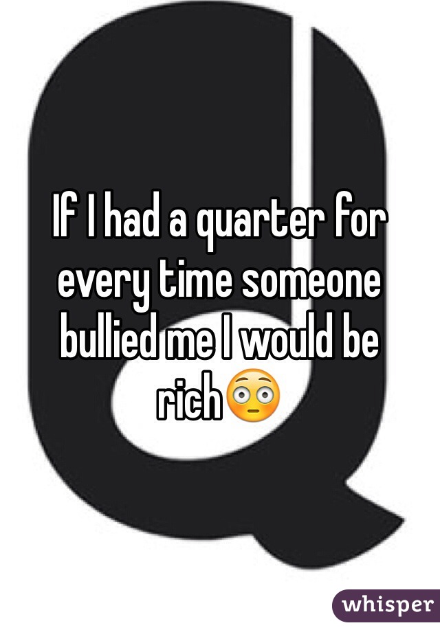 If I had a quarter for every time someone bullied me I would be rich😳