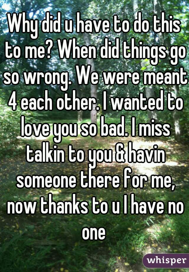 Why did u have to do this to me? When did things go so wrong. We were meant 4 each other. I wanted to love you so bad. I miss talkin to you & havin someone there for me, now thanks to u I have no one 
