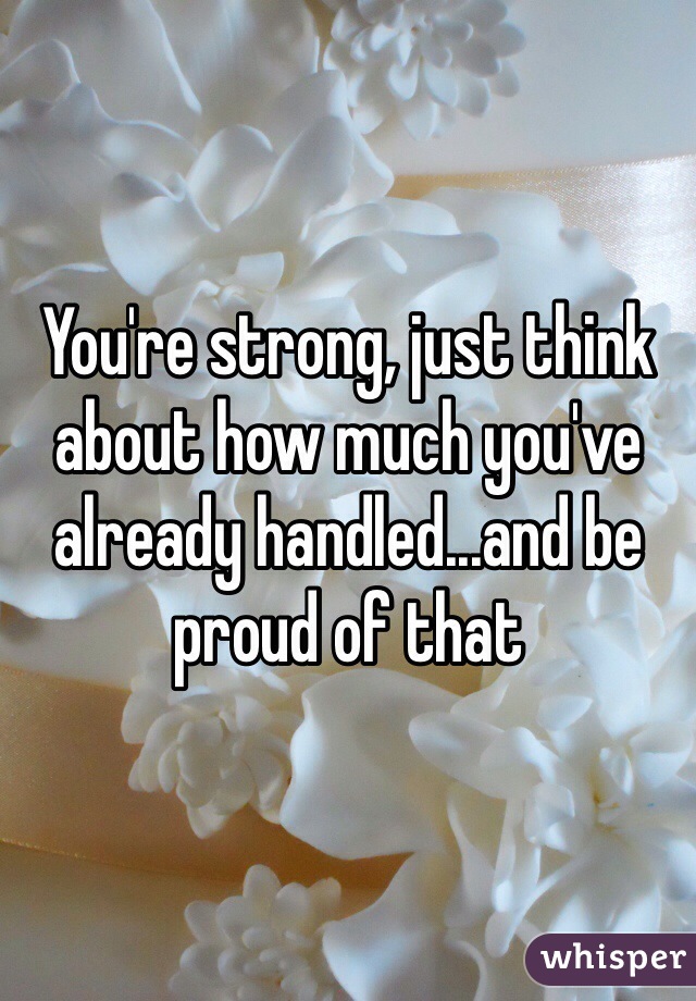 You're strong, just think about how much you've already handled...and be proud of that