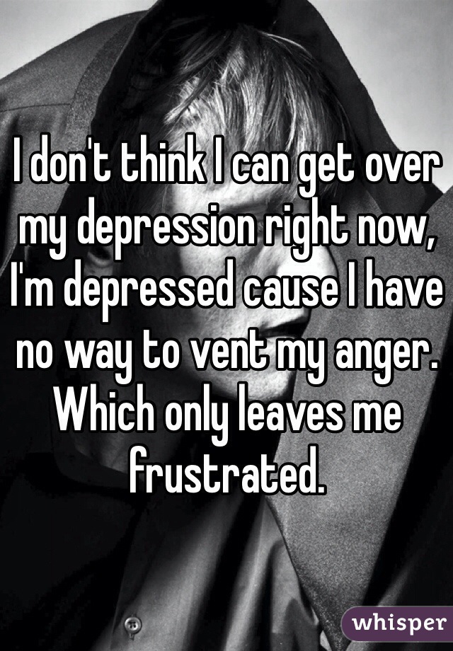 I don't think I can get over my depression right now, I'm depressed cause I have no way to vent my anger. Which only leaves me frustrated.