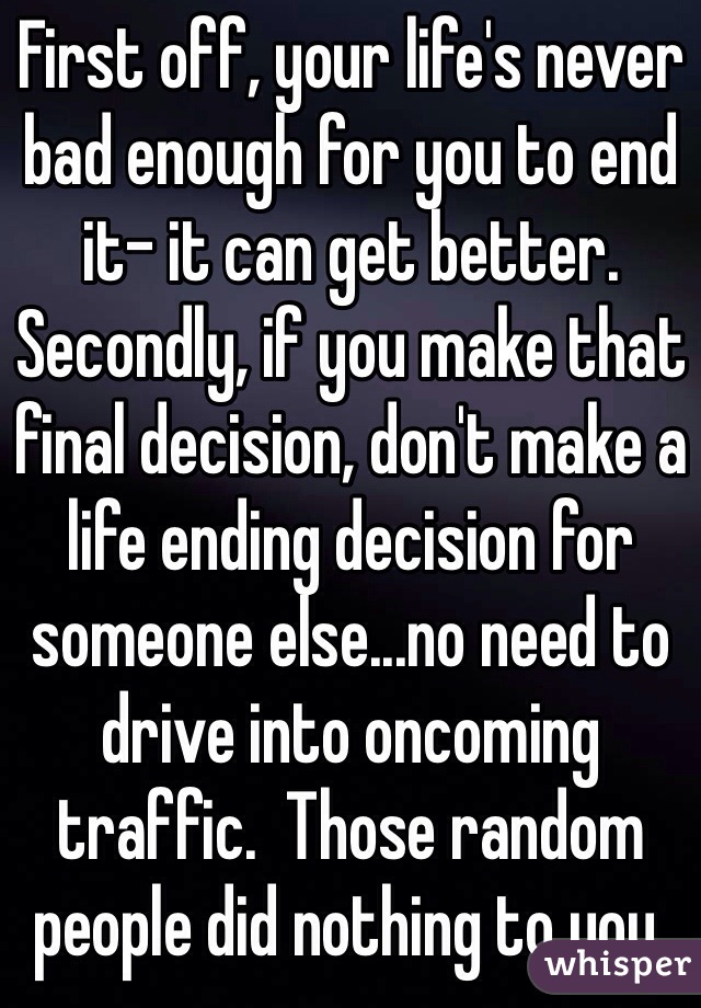 First off, your life's never bad enough for you to end it- it can get better.   Secondly, if you make that final decision, don't make a life ending decision for someone else...no need to drive into oncoming traffic.  Those random people did nothing to you.
