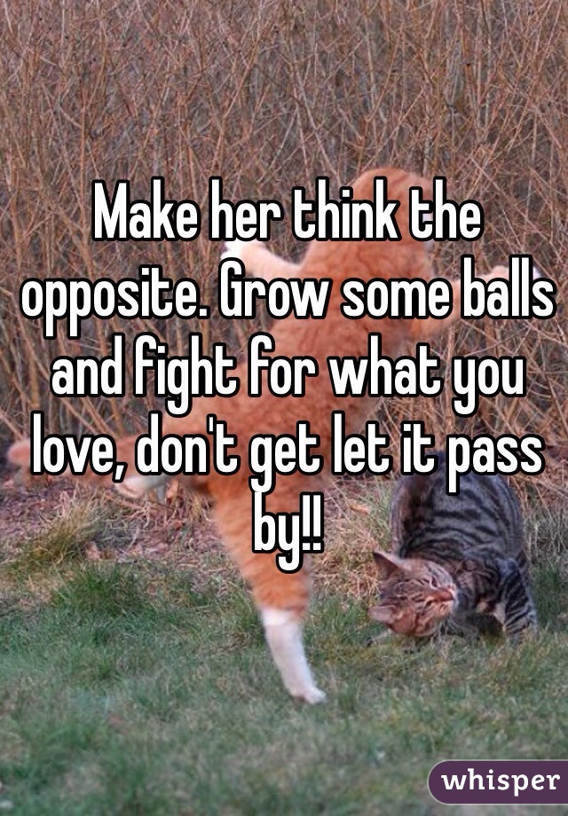 Make her think the opposite. Grow some balls and fight for what you love, don't get let it pass by!! 