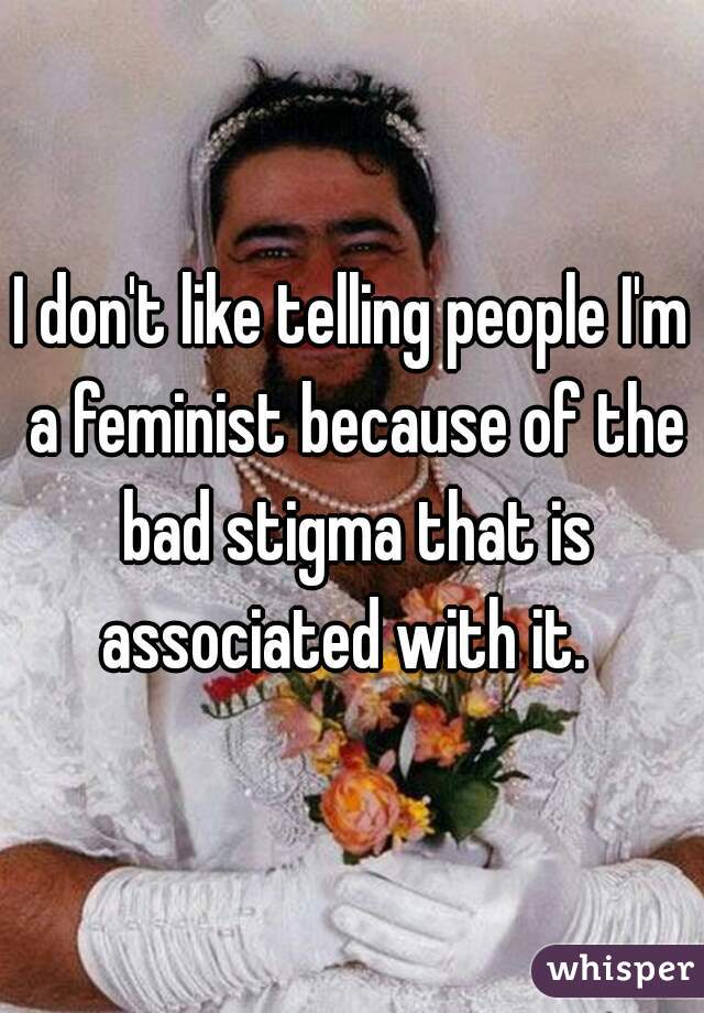 I don't like telling people I'm a feminist because of the bad stigma that is associated with it.  