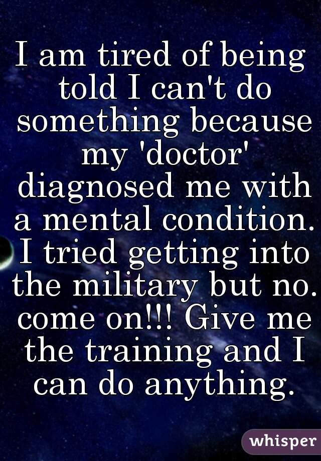 I am tired of being told I can't do something because my 'doctor' diagnosed me with a mental condition. I tried getting into the military but no. come on!!! Give me the training and I can do anything.