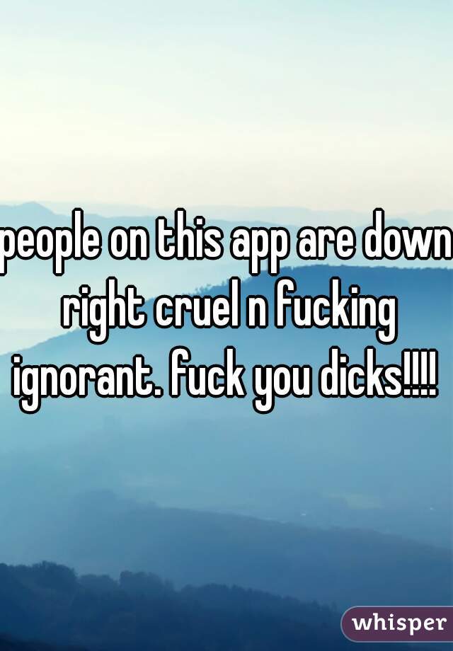 people on this app are down right cruel n fucking ignorant. fuck you dicks!!!! 