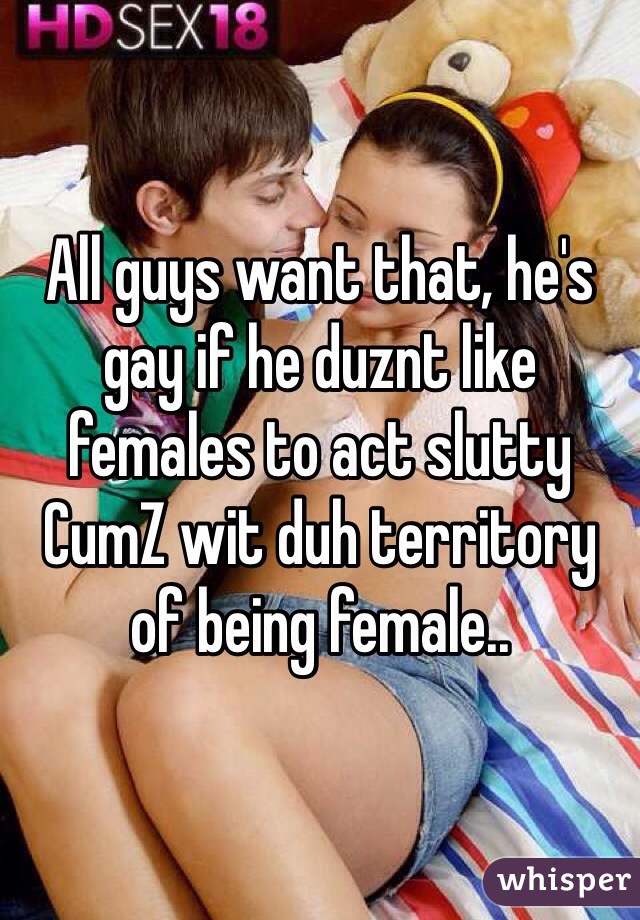 All guys want that, he's gay if he duznt like females to act slutty
CumZ wit duh territory of being female..