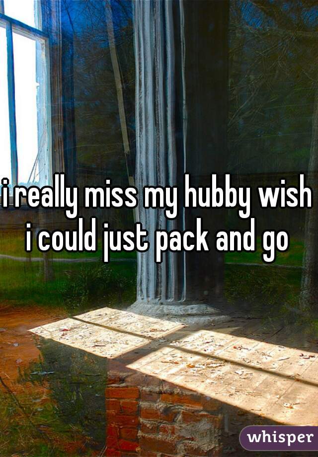 i really miss my hubby wish i could just pack and go 