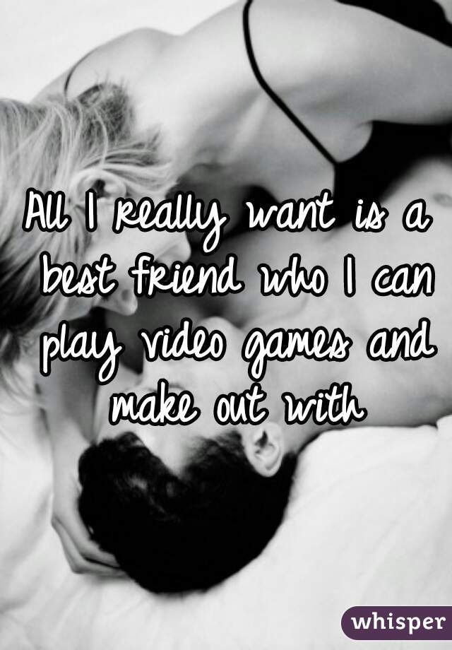 All I really want is a best friend who I can play video games and make out with