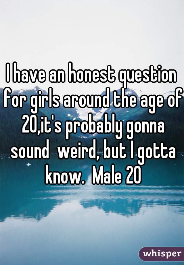 I have an honest question for girls around the age of 20,it's probably gonna sound  weird, but I gotta know.  Male 20