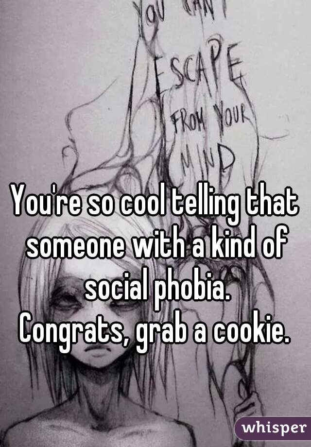 You're so cool telling that someone with a kind of social phobia.
Congrats, grab a cookie.