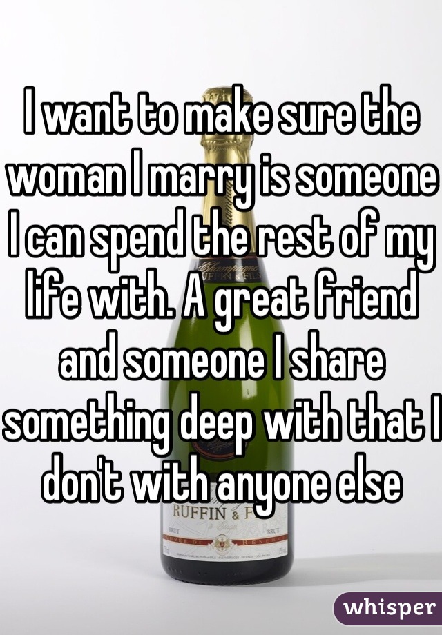 I want to make sure the woman I marry is someone I can spend the rest of my life with. A great friend and someone I share something deep with that I don't with anyone else 