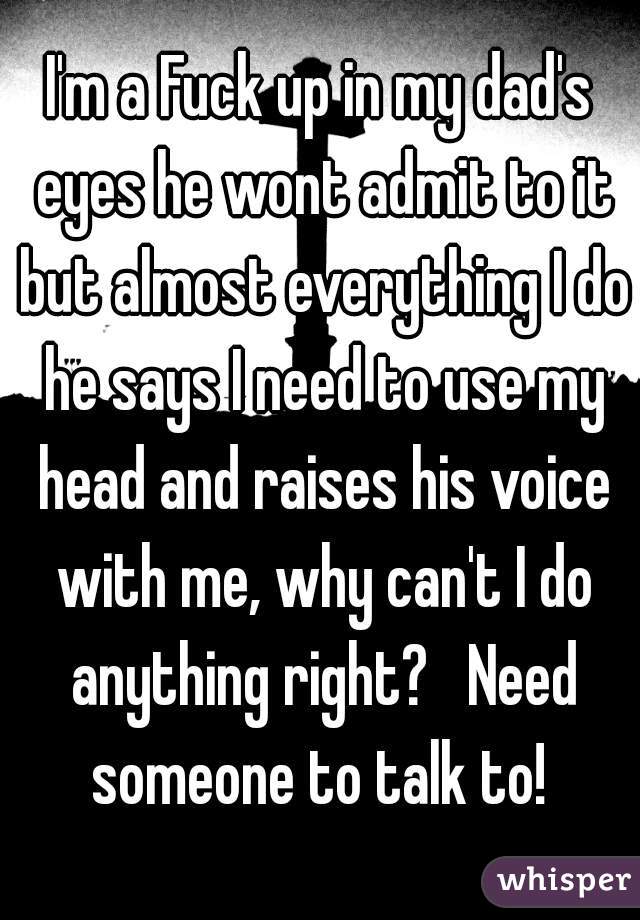 I'm a Fuck up in my dad's eyes he wont admit to it but almost everything I do he says I need to use my head and raises his voice with me, why can't I do anything right?   Need someone to talk to! 
