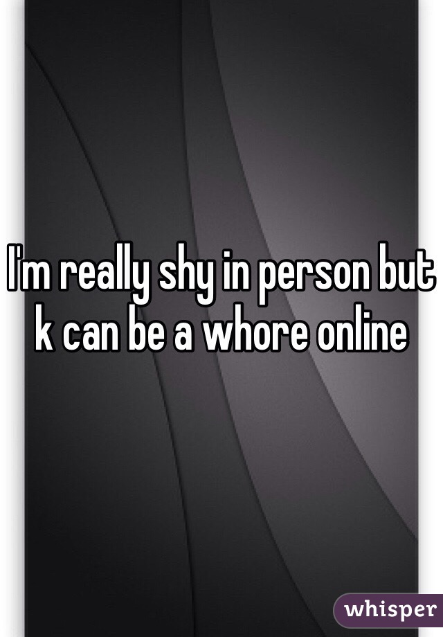 I'm really shy in person but k can be a whore online 