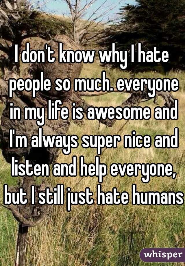 I don't know why I hate people so much. everyone in my life is awesome and I'm always super nice and listen and help everyone, but I still just hate humans.
