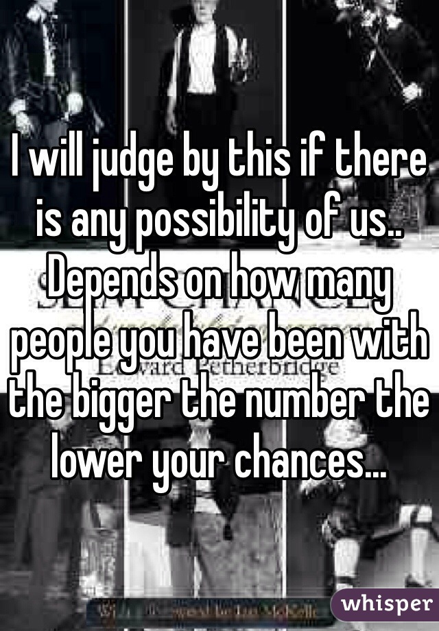 I will judge by this if there is any possibility of us.. Depends on how many people you have been with the bigger the number the lower your chances... 