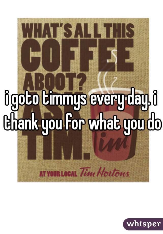 i goto timmys every day. i thank you for what you do
