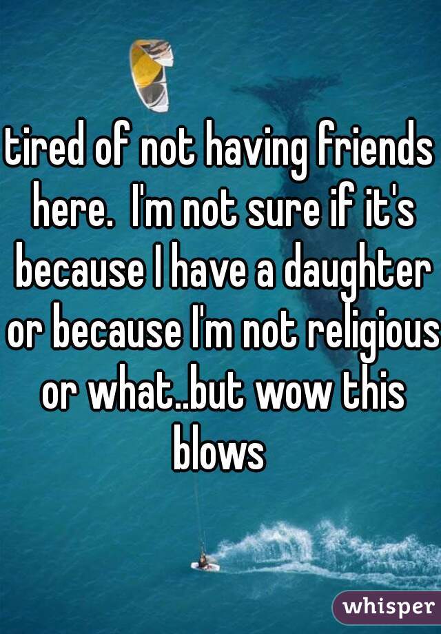 tired of not having friends here.  I'm not sure if it's because I have a daughter or because I'm not religious or what..but wow this blows 