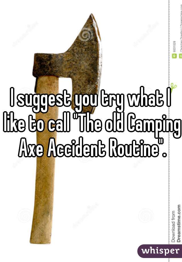 I suggest you try what I like to call "The old Camping Axe Accident Routine".