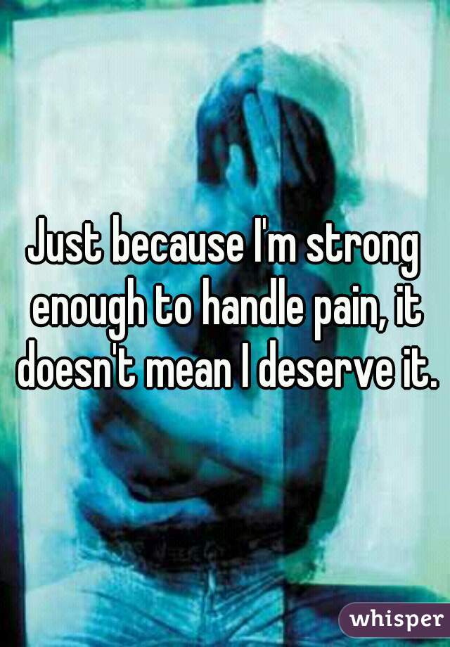 Just because I'm strong enough to handle pain, it doesn't mean I deserve it.