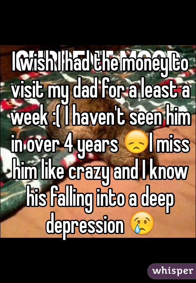 I wish I had the money to visit my dad for a least a week :( I haven't seen him in over 4 years 😞I miss him like crazy and I know his falling into a deep depression 😢