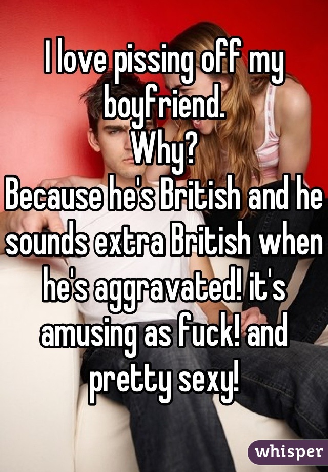 I love pissing off my boyfriend.
Why?
Because he's British and he sounds extra British when he's aggravated! it's amusing as fuck! and pretty sexy!