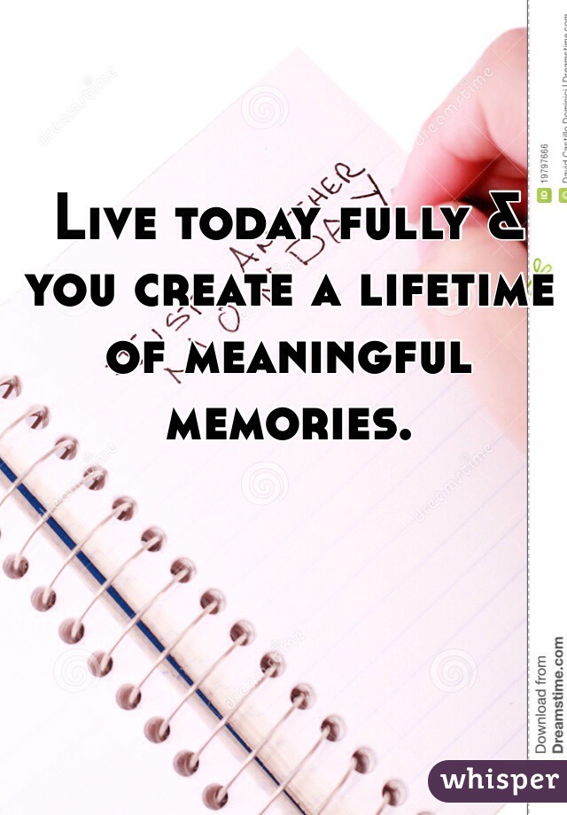 Live today fully & you create a lifetime of meaningful memories. 