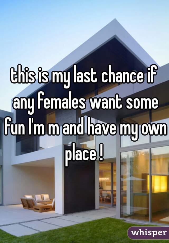 this is my last chance if any females want some fun I'm m and have my own place ! 